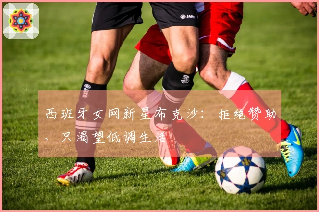 西班牙女网新星布克沙：拒绝赞助，只渴望低调生活