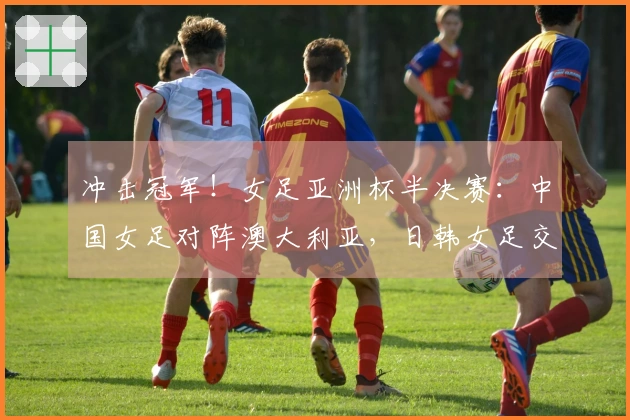 冲击冠军！女足亚洲杯半决赛：中国女足对阵澳大利亚，日韩女足交锋