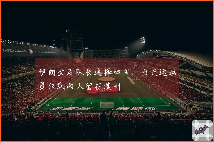 伊朗女足队长选择回国,出走运动员仅剩两人留在澳洲