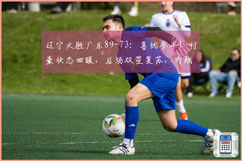 辽宁大胜广东89-73：喜忧参半！付豪状态回暖，后场双星复苏，内线问题仍存
