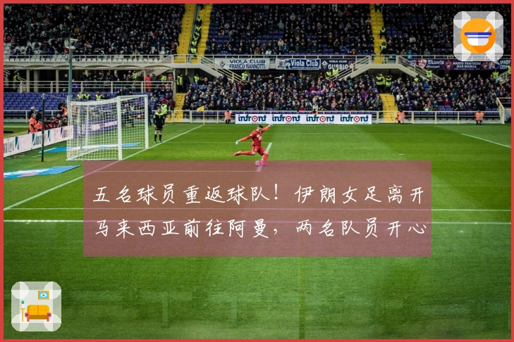 五名球员重返球队！伊朗女足离开马来西亚前往阿曼，两名队员开心摘掉头巾