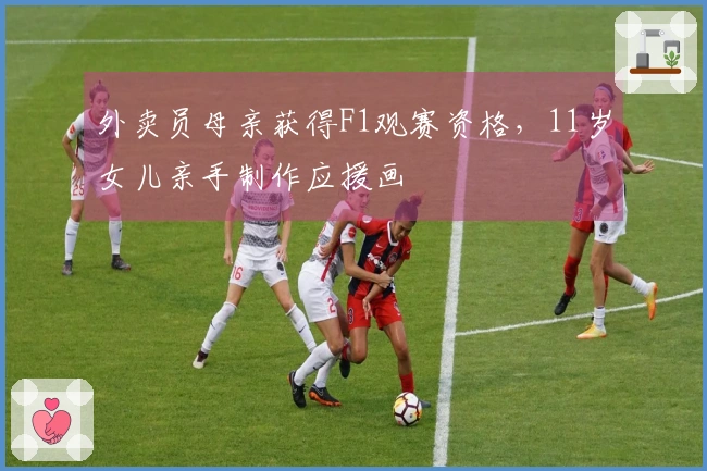 外卖员母亲获得F1观赛资格，11岁女儿亲手制作应援画