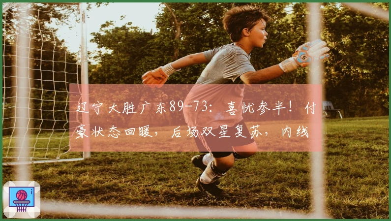 辽宁大胜广东89-73：喜忧参半！付豪状态回暖，后场双星复苏，内线问题仍存