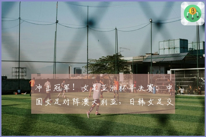 冲击冠军！女足亚洲杯半决赛：中国女足对阵澳大利亚，日韩女足交锋