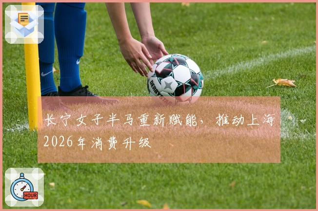 长宁女子半马重新赋能，推动上海2026年消费升级