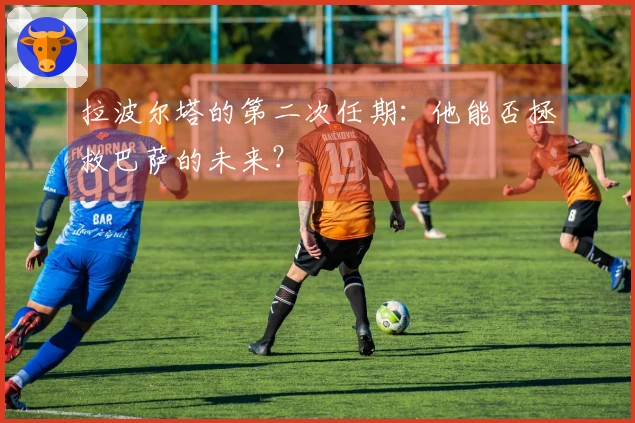 拉波尔塔的第二次任期：他能否拯救巴萨的未来？