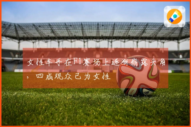 女性车手在F1赛场上逐渐崭露头角，四成观众已为女性