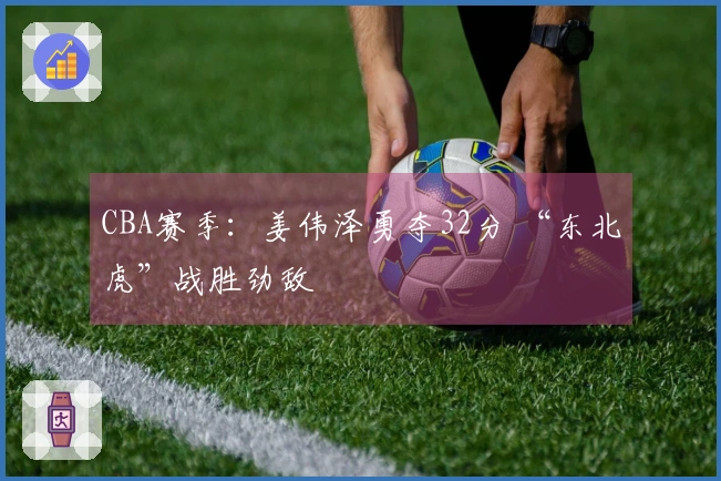 CBA赛季：姜伟泽勇夺32分 “东北虎”战胜劲敌