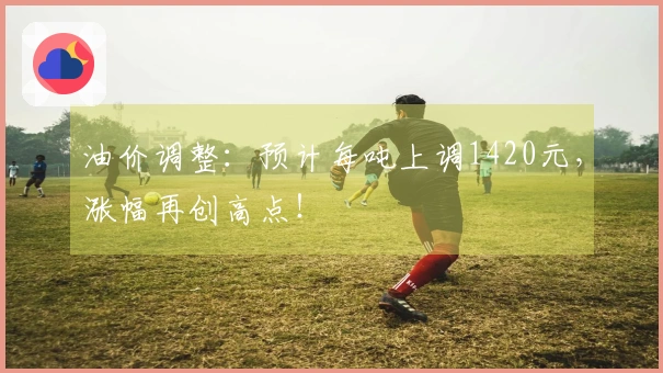 油价调整：预计每吨上调1420元，涨幅再创高点！