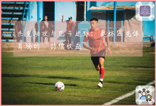 杰克助攻与巴卡进球：奥林匹克体育场的“持续收益”